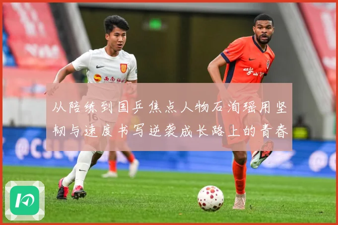 从陪练到国乒焦点人物石洵瑶用坚韧与速度书写逆袭成长路上的青春赛场解读