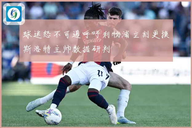 球迷怒不可遏呼吁利物浦立刻更换斯洛特主帅数据研判