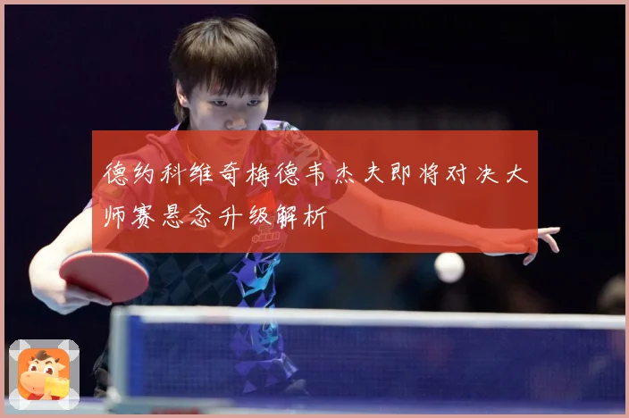 德约科维奇梅德韦杰夫即将对决大师赛悬念升级解析