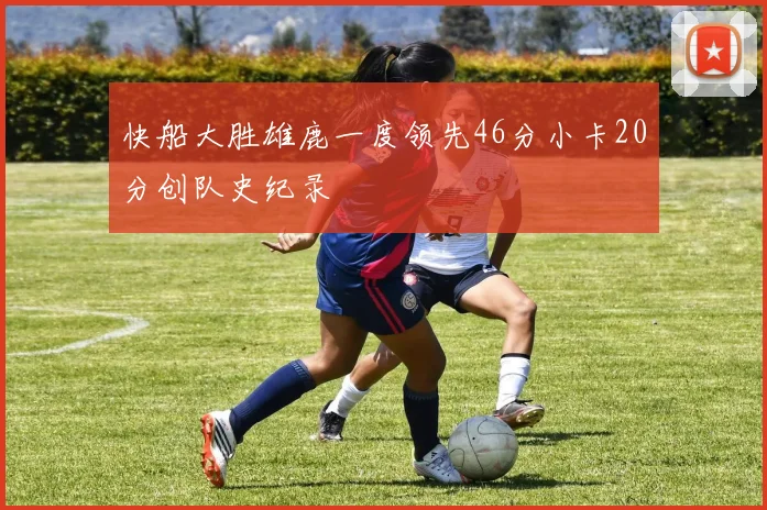 快船大胜雄鹿一度领先46分小卡20分创队史纪录