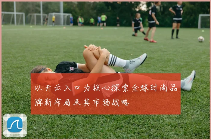 以开云入口为核心探索全球时尚品牌新布局及其市场战略