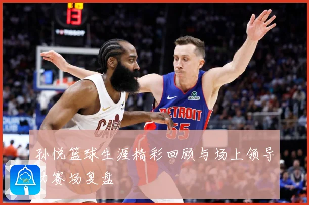 孙悦篮球生涯精彩回顾与场上领导力赛场复盘