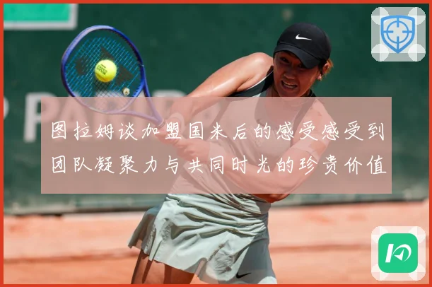 图拉姆谈加盟国米后的感受感受到团队凝聚力与共同时光的珍贵价值战术观察