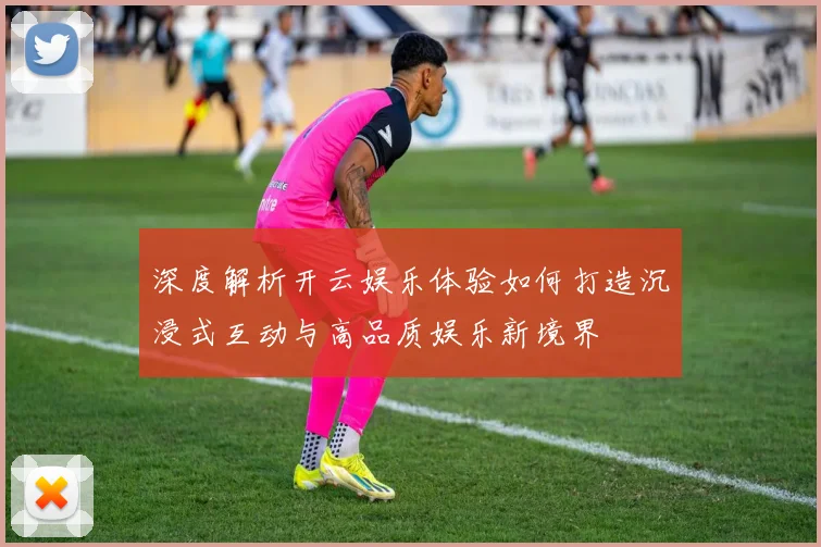 深度解析开云娱乐体验如何打造沉浸式互动与高品质娱乐新境界