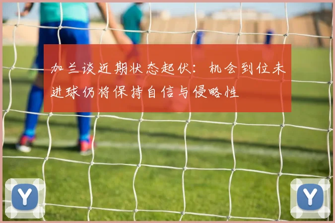 加兰谈近期状态起伏：机会到位未进球仍将保持自信与侵略性