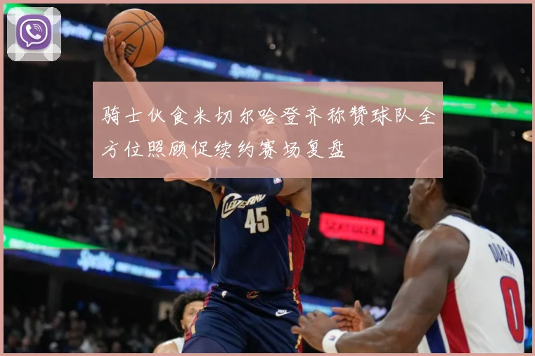 骑士伙食米切尔哈登齐称赞球队全方位照顾促续约赛场复盘