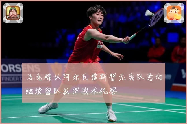 马竞确认阿尔瓦雷斯暂无离队意向继续留队发挥战术观察