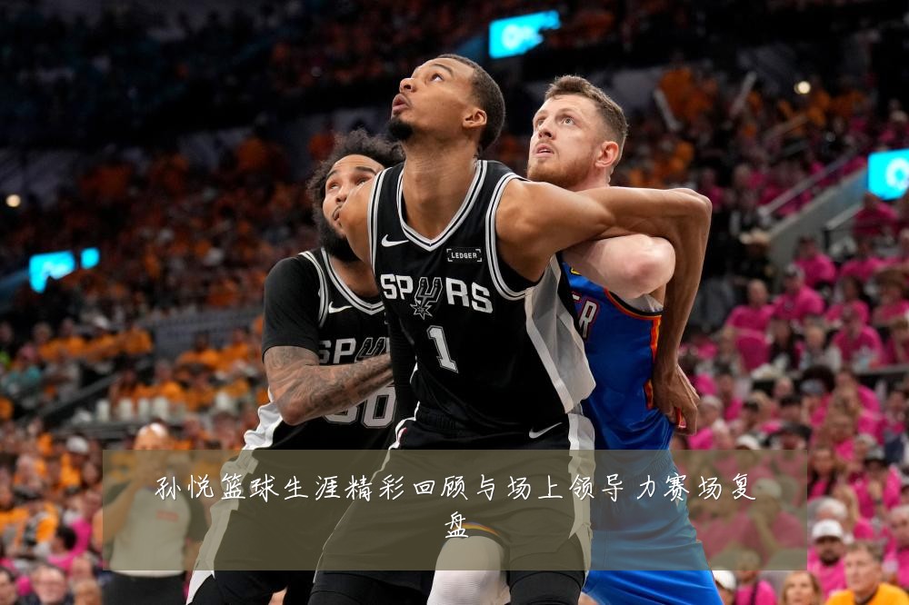 孙悦篮球生涯精彩回顾与场上领导力赛场复盘