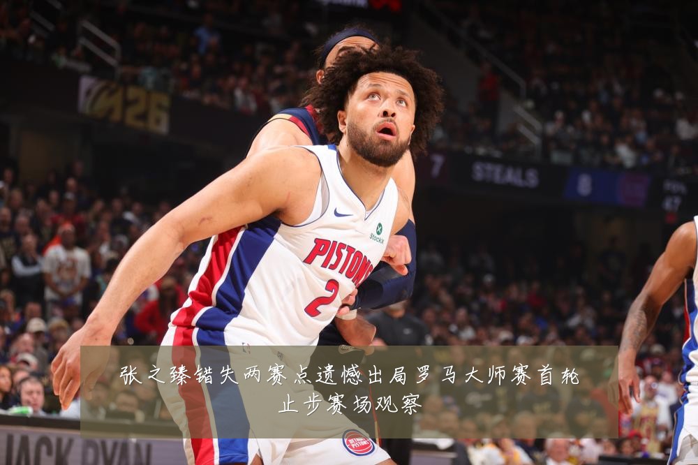 张之臻错失两赛点遗憾出局罗马大师赛首轮止步赛场观察